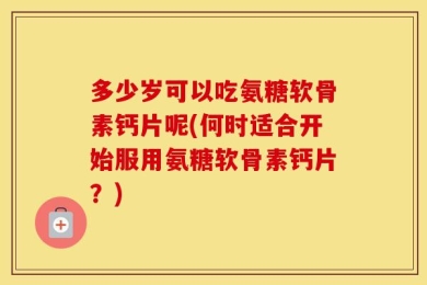 多少岁可以吃氨糖软骨素钙片呢(何时适合开始服用氨糖软骨素钙片？)