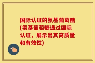 国际认证的氨基葡萄糖(氨基葡萄糖通过国际认证，展示出其高质量和有效性)