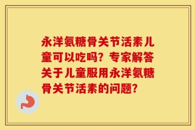 永洋氨糖骨关节活素儿童可以吃吗？专家解答关于儿童服用永洋氨糖骨关节活素的问题？