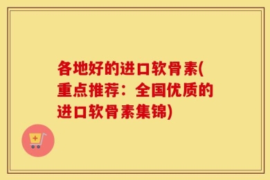 各地好的进口软骨素(重点推荐：全国优质的进口软骨素集锦)