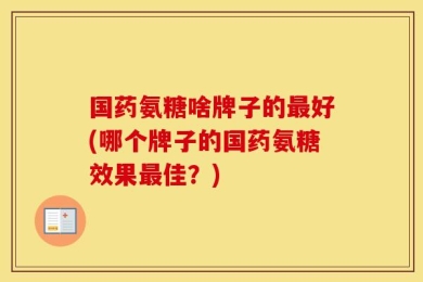 国药氨糖啥牌子的最好(哪个牌子的国药氨糖效果最佳？)