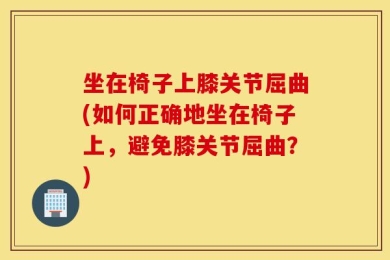 坐在椅子上膝关节屈曲(如何正确地坐在椅子上，避免膝关节屈曲？)