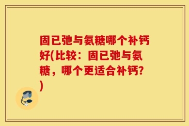 固已弛与氨糖哪个补钙好(比较：固已弛与氨糖，哪个更适合补钙？)