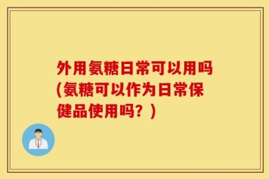 外用氨糖日常可以用吗(氨糖可以作为日常保健品使用吗？)