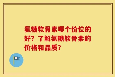 氨糖软骨素哪个价位的好？了解氨糖软骨素的价格和品质？
