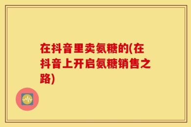 在抖音里卖氨糖的(在抖音上开启氨糖销售之路)