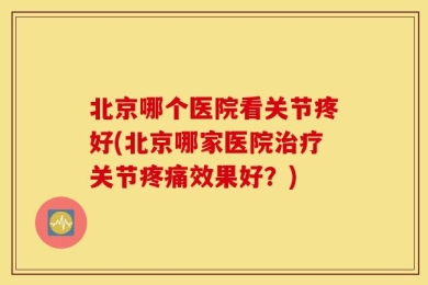 北京哪个医院看关节疼好(北京哪家医院治疗关节疼痛效果好？)