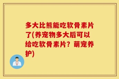 多大比熊能吃软骨素片了(养宠物多大后可以给吃软骨素片？萌宠养护)
