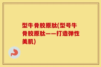 型牛骨胶原肽(型号牛骨胶原肽——打造弹性美肌)