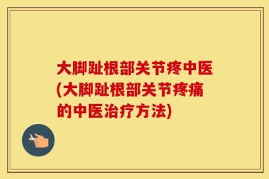 大脚趾根部关节疼中医(大脚趾根部关节疼痛的中医治疗方法)