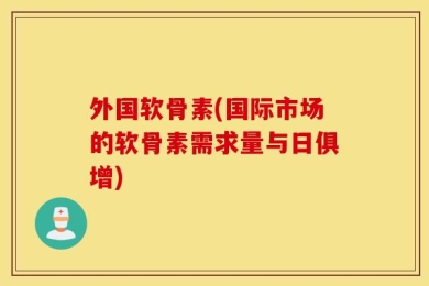 外国软骨素(国际市场的软骨素需求量与日俱增)