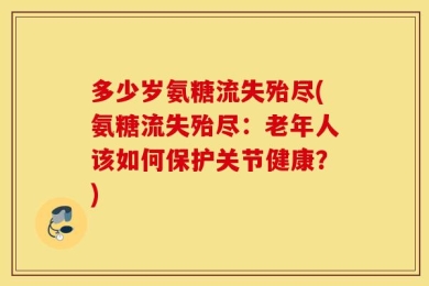 多少岁氨糖流失殆尽(氨糖流失殆尽：老年人该如何保护关节健康？)