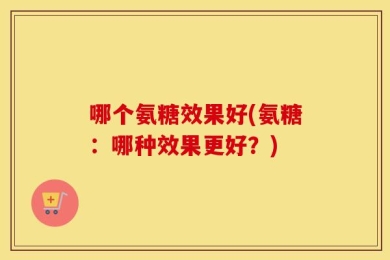 哪个氨糖效果好(氨糖：哪种效果更好？)