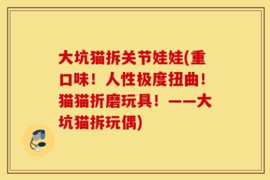 大坑猫拆关节娃娃(重口味！人性极度扭曲！猫猫折磨玩具！——大坑猫拆玩偶)