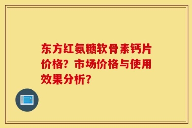 东方红氨糖软骨素钙片价格？市场价格与使用效果分析？