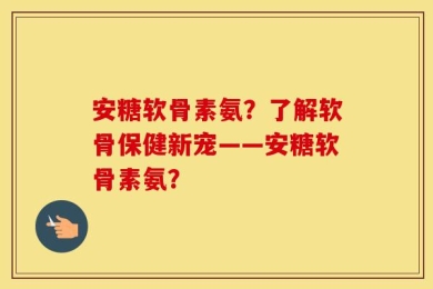 安糖软骨素氨？了解软骨保健新宠——安糖软骨素氨？