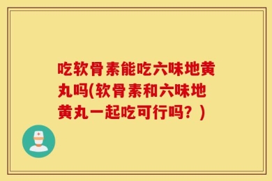 吃软骨素能吃六味地黄丸吗(软骨素和六味地黄丸一起吃可行吗？)