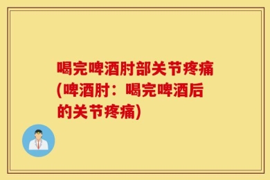 喝完啤酒肘部关节疼痛(啤酒肘：喝完啤酒后的关节疼痛)