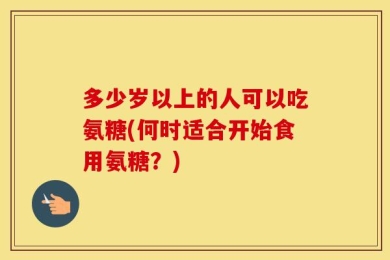 多少岁以上的人可以吃氨糖(何时适合开始食用氨糖？)