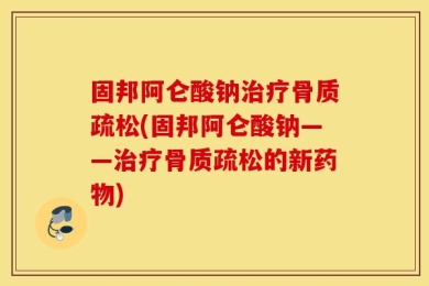 固邦阿仑酸钠治疗骨质疏松(固邦阿仑酸钠——治疗骨质疏松的新药物)