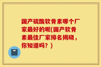 国产硫酸软骨素哪个厂家最好的呢(国产软骨素最佳厂家排名揭晓，你知道吗？)