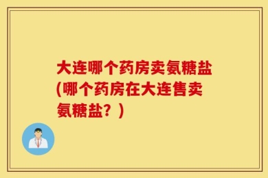 大连哪个药房卖氨糖盐(哪个药房在大连售卖氨糖盐？)