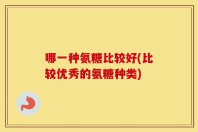 哪一种氨糖比较好(比较优秀的氨糖种类)