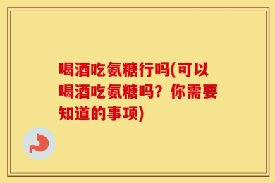 喝酒吃氨糖行吗(可以喝酒吃氨糖吗？你需要知道的事项)