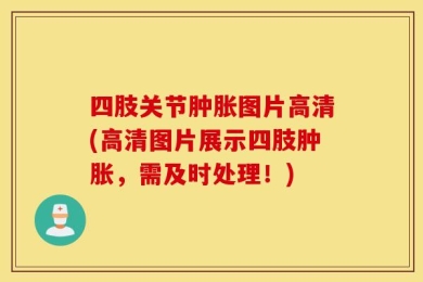 四肢关节肿胀图片高清(高清图片展示四肢肿胀，需及时处理！)