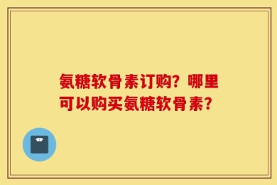 氨糖软骨素订购？哪里可以购买氨糖软骨素？