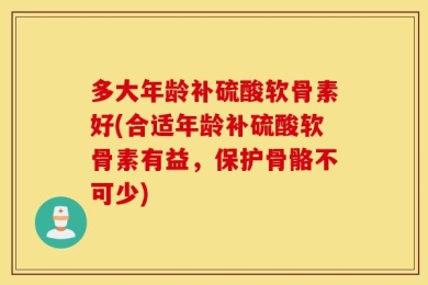 多大年龄补硫酸软骨素好(合适年龄补硫酸软骨素有益，保护骨骼不可少)