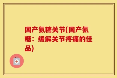 国产氨糖关节(国产氨糖：缓解关节疼痛的佳品)