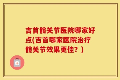 吉首髋关节医院哪家好点(吉首哪家医院治疗髋关节效果更佳？)