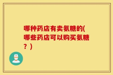 哪种药店有卖氨糖的(哪些药店可以购买氨糖？)
