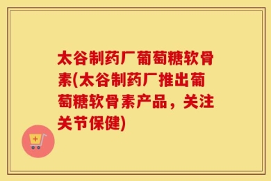 太谷制药厂葡萄糖软骨素(太谷制药厂推出葡萄糖软骨素产品，关注关节保健)