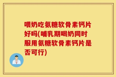 喂奶吃氨糖软骨素钙片好吗(哺乳期喝奶同时服用氨糖软骨素钙片是否可行)