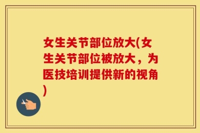 女生关节部位放大(女生关节部位被放大，为医技培训提供新的视角)