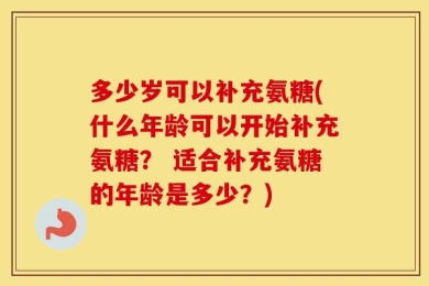 多少岁可以补充氨糖(什么年龄可以开始补充氨糖？ 适合补充氨糖的年龄是多少？)
