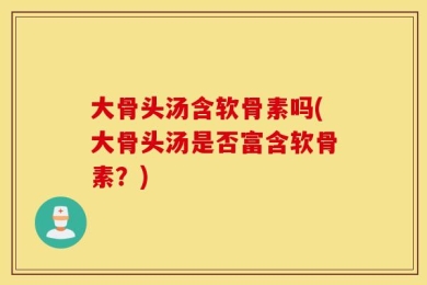 大骨头汤含软骨素吗(大骨头汤是否富含软骨素？)