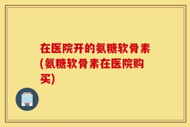在医院开的氨糖软骨素(氨糖软骨素在医院购买)