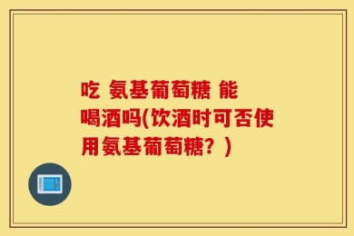 吃 氨基葡萄糖 能 喝酒吗(饮酒时可否使用氨基葡萄糖？)