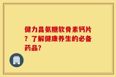 健力昌氨糖软骨素钙片？了解健康养生的必备药品？