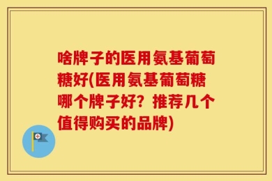 啥牌子的医用氨基葡萄糖好(医用氨基葡萄糖哪个牌子好？推荐几个值得购买的品牌)