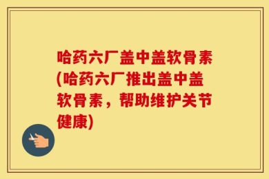 哈药六厂盖中盖软骨素(哈药六厂推出盖中盖软骨素，帮助维护关节健康)