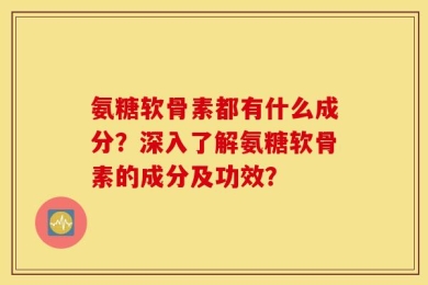 氨糖软骨素都有什么成分？深入了解氨糖软骨素的成分及功效？