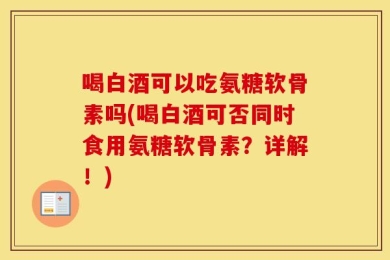 喝白酒可以吃氨糖软骨素吗(喝白酒可否同时食用氨糖软骨素？详解！)
