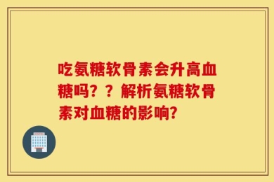 吃氨糖软骨素会升高血糖吗？？解析氨糖软骨素对血糖的影响？