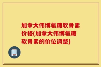 加拿大伟博氨糖软骨素价格(加拿大伟博氨糖软骨素的价位调整)