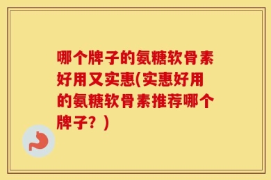 哪个牌子的氨糖软骨素好用又实惠(实惠好用的氨糖软骨素推荐哪个牌子？)
