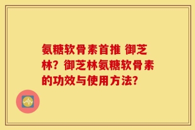 氨糖软骨素首推 御芝林？御芝林氨糖软骨素的功效与使用方法？